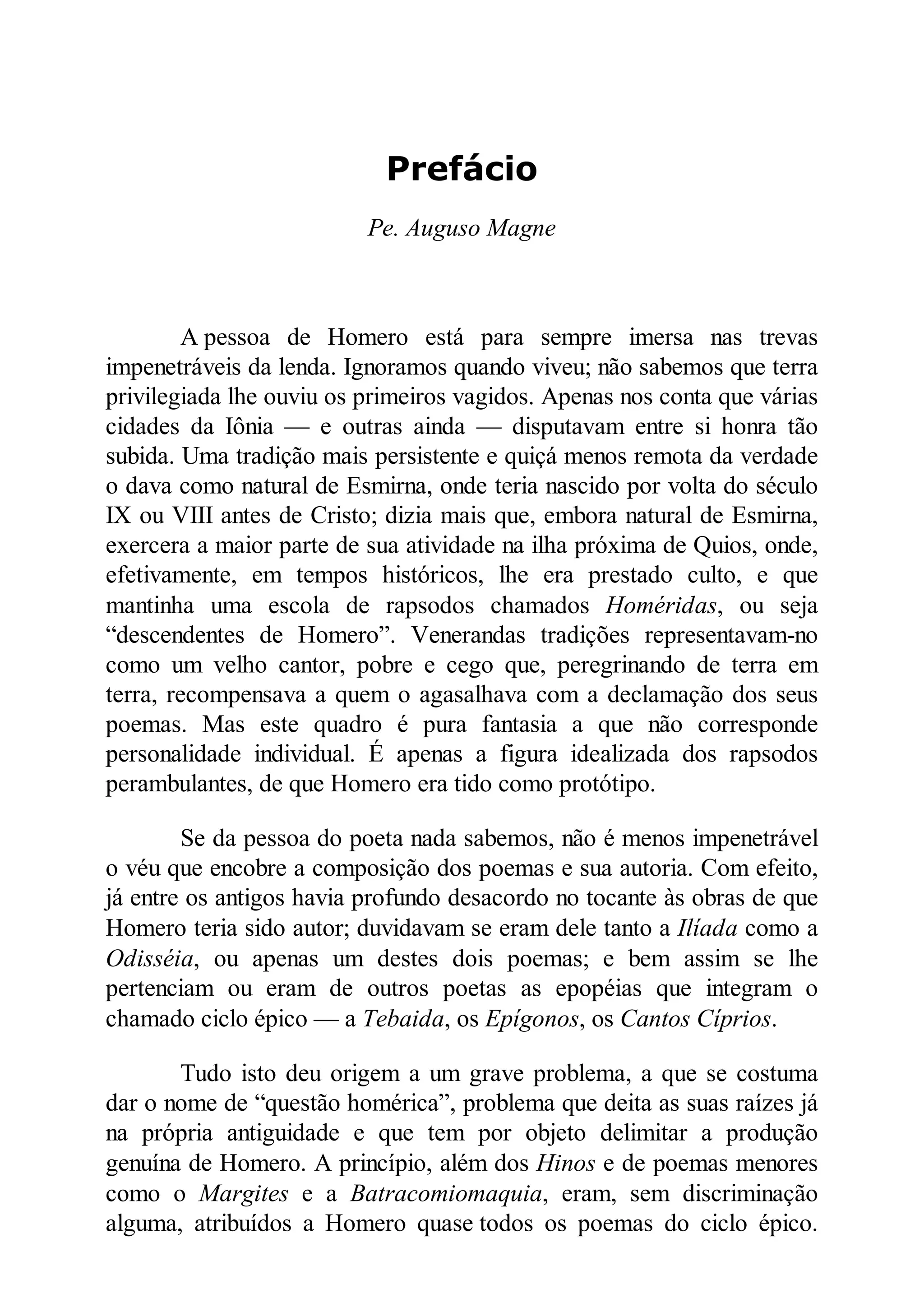 Prefácio
Pe. Auguso Magne
A pessoa de Homero está para sempre imersa nas trevas
impenetráveis da lenda. Ignoramos quando viveu; não sabemos que terra
privilegiada lhe ouviu os primeiros vagidos. Apenas nos conta que várias
cidades da Iônia — e outras ainda — disputavam entre si honra tão
subida. Uma tradição mais persistente e quiçá menos remota da verdade
o dava como natural de Esmirna, onde teria nascido por volta do século
IX ou VIII antes de Cristo; dizia mais que, embora natural de Esmirna,
exercera a maior parte de sua atividade na ilha próxima de Quios, onde,
efetivamente, em tempos históricos, lhe era prestado culto, e que
mantinha uma escola de rapsodos chamados Homéridas, ou seja
“descendentes de Homero”. Venerandas tradições representavam-no
como um velho cantor, pobre e cego que, peregrinando de terra em
terra, recompensava a quem o agasalhava com a declamação dos seus
poemas. Mas este quadro é pura fantasia a que não corresponde
personalidade individual. É apenas a figura idealizada dos rapsodos
perambulantes, de que Homero era tido como protótipo.
Se da pessoa do poeta nada sabemos, não é menos impenetrável
o véu que encobre a composição dos poemas e sua autoria. Com efeito,
já entre os antigos havia profundo desacordo no tocante às obras de que
Homero teria sido autor; duvidavam se eram dele tanto a Ilíada como a
Odisséia, ou apenas um destes dois poemas; e bem assim se lhe
pertenciam ou eram de outros poetas as epopéias que integram o
chamado ciclo épico — a Tebaida, os Epígonos, os Cantos Cíprios.
Tudo isto deu origem a um grave problema, a que se costuma
dar o nome de “questão homérica”, problema que deita as suas raízes já
na própria antiguidade e que tem por objeto delimitar a produção
genuína de Homero. A princípio, além dos Hinos e de poemas menores
como o Margites e a Batracomiomaquia, eram, sem discriminação
alguma, atribuídos a Homero quase todos os poemas do ciclo épico.
 
