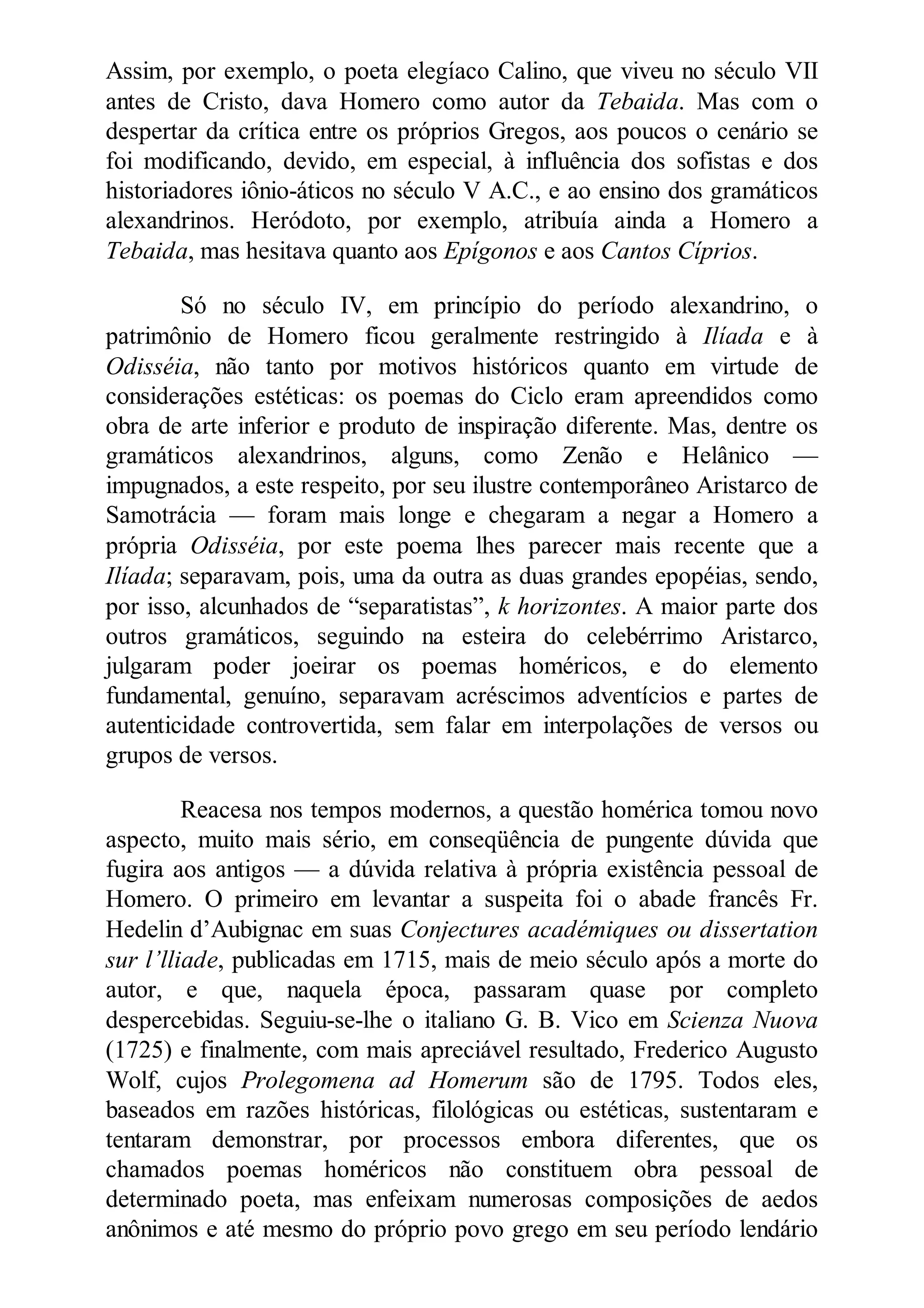 Assim, por exemplo, o poeta elegíaco Calino, que viveu no século VII
antes de Cristo, dava Homero como autor da Tebaida. Mas com o
despertar da crítica entre os próprios Gregos, aos poucos o cenário se
foi modificando, devido, em especial, à influência dos sofistas e dos
historiadores iônio-áticos no século V A.C., e ao ensino dos gramáticos
alexandrinos. Heródoto, por exemplo, atribuía ainda a Homero a
Tebaida, mas hesitava quanto aos Epígonos e aos Cantos Cíprios.
Só no século IV, em princípio do período alexandrino, o
patrimônio de Homero ficou geralmente restringido à Ilíada e à
Odisséia, não tanto por motivos históricos quanto em virtude de
considerações estéticas: os poemas do Ciclo eram apreendidos como
obra de arte inferior e produto de inspiração diferente. Mas, dentre os
gramáticos alexandrinos, alguns, como Zenão e Helânico —
impugnados, a este respeito, por seu ilustre contemporâneo Aristarco de
Samotrácia — foram mais longe e chegaram a negar a Homero a
própria Odisséia, por este poema lhes parecer mais recente que a
Ilíada; separavam, pois, uma da outra as duas grandes epopéias, sendo,
por isso, alcunhados de “separatistas”, k horizontes. A maior parte dos
outros gramáticos, seguindo na esteira do celebérrimo Aristarco,
julgaram poder joeirar os poemas homéricos, e do elemento
fundamental, genuíno, separavam acréscimos adventícios e partes de
autenticidade controvertida, sem falar em interpolações de versos ou
grupos de versos.
Reacesa nos tempos modernos, a questão homérica tomou novo
aspecto, muito mais sério, em conseqüência de pungente dúvida que
fugira aos antigos — a dúvida relativa à própria existência pessoal de
Homero. O primeiro em levantar a suspeita foi o abade francês Fr.
Hedelin d’Aubignac em suas Conjectures académiques ou dissertation
sur l’lliade, publicadas em 1715, mais de meio século após a morte do
autor, e que, naquela época, passaram quase por completo
despercebidas. Seguiu-se-lhe o italiano G. B. Vico em Scienza uova
(1725) e finalmente, com mais apreciável resultado, Frederico Augusto
Wolf, cujos Prolegomena ad Homerum são de 1795. Todos eles,
baseados em razões históricas, filológicas ou estéticas, sustentaram e
tentaram demonstrar, por processos embora diferentes, que os
chamados poemas homéricos não constituem obra pessoal de
determinado poeta, mas enfeixam numerosas composições de aedos
anônimos e até mesmo do próprio povo grego em seu período lendário
 
