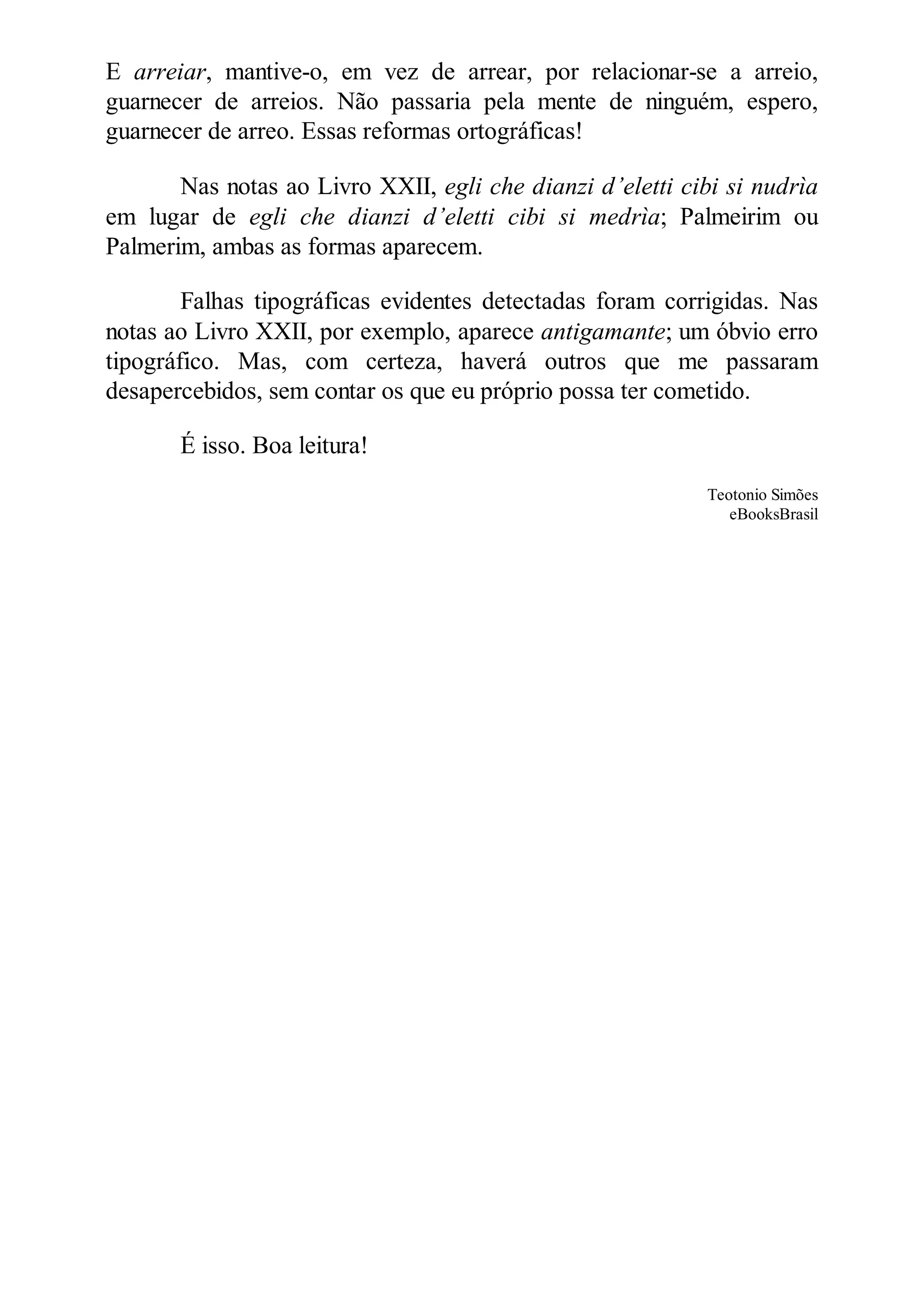 E arreiar, mantive-o, em vez de arrear, por relacionar-se a arreio,
guarnecer de arreios. Não passaria pela mente de ninguém, espero,
guarnecer de arreo. Essas reformas ortográficas!
Nas notas ao Livro XXII, egli che dianzi d’eletti cibi si nudrìa
em lugar de egli che dianzi d’eletti cibi si medrìa; Palmeirim ou
Palmerim, ambas as formas aparecem.
Falhas tipográficas evidentes detectadas foram corrigidas. Nas
notas ao Livro XXII, por exemplo, aparece antigamante; um óbvio erro
tipográfico. Mas, com certeza, haverá outros que me passaram
desapercebidos, sem contar os que eu próprio possa ter cometido.
É isso. Boa leitura!
Teotonio Simões
eBooksBrasil
 