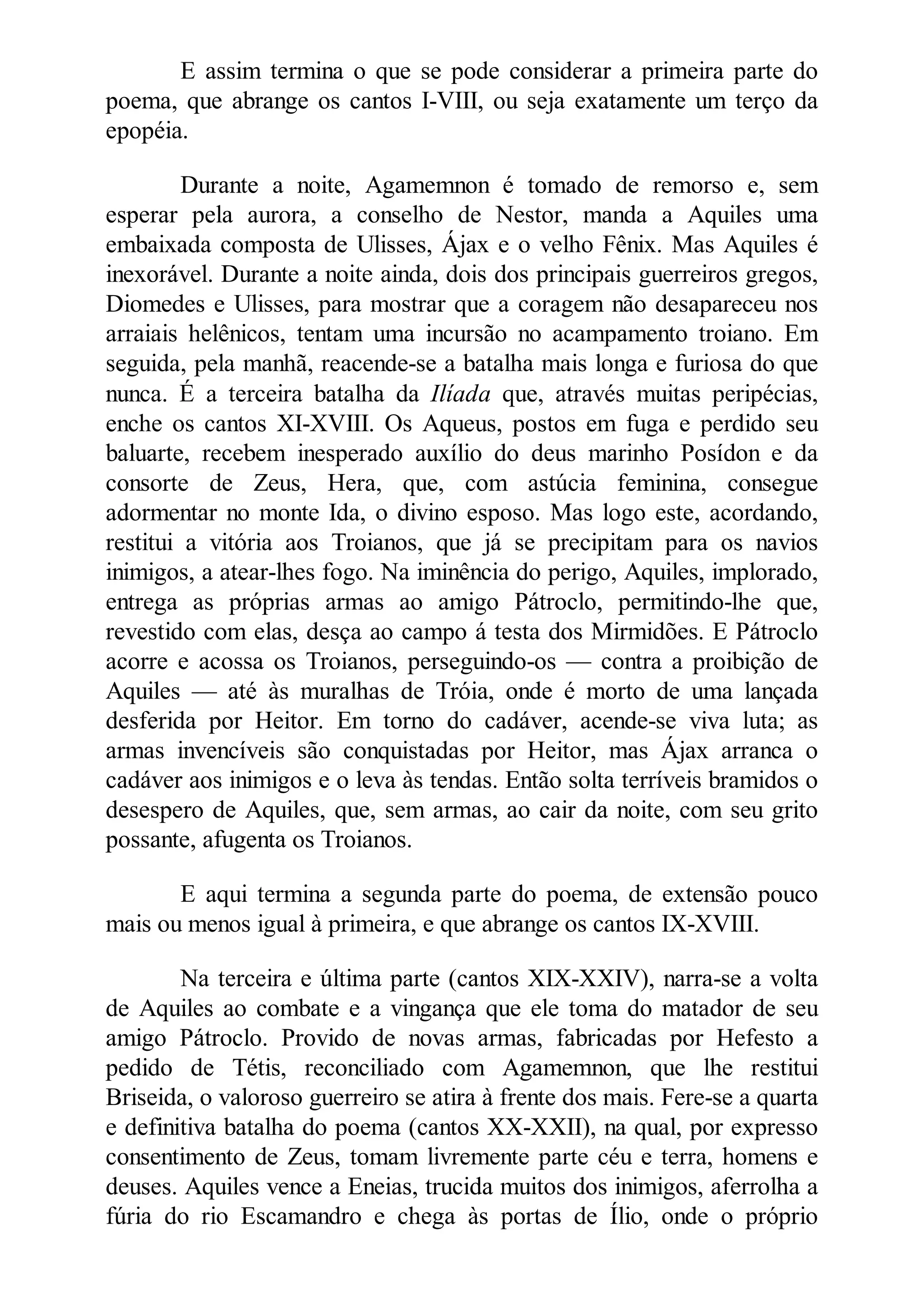 E assim termina o que se pode considerar a primeira parte do
poema, que abrange os cantos I-VIII, ou seja exatamente um terço da
epopéia.
Durante a noite, Agamemnon é tomado de remorso e, sem
esperar pela aurora, a conselho de Nestor, manda a Aquiles uma
embaixada composta de Ulisses, Ájax e o velho Fênix. Mas Aquiles é
inexorável. Durante a noite ainda, dois dos principais guerreiros gregos,
Diomedes e Ulisses, para mostrar que a coragem não desapareceu nos
arraiais helênicos, tentam uma incursão no acampamento troiano. Em
seguida, pela manhã, reacende-se a batalha mais longa e furiosa do que
nunca. É a terceira batalha da Ilíada que, através muitas peripécias,
enche os cantos XI-XVIII. Os Aqueus, postos em fuga e perdido seu
baluarte, recebem inesperado auxílio do deus marinho Posídon e da
consorte de Zeus, Hera, que, com astúcia feminina, consegue
adormentar no monte Ida, o divino esposo. Mas logo este, acordando,
restitui a vitória aos Troianos, que já se precipitam para os navios
inimigos, a atear-lhes fogo. Na iminência do perigo, Aquiles, implorado,
entrega as próprias armas ao amigo Pátroclo, permitindo-lhe que,
revestido com elas, desça ao campo á testa dos Mirmidões. E Pátroclo
acorre e acossa os Troianos, perseguindo-os — contra a proibição de
Aquiles — até às muralhas de Tróia, onde é morto de uma lançada
desferida por Heitor. Em torno do cadáver, acende-se viva luta; as
armas invencíveis são conquistadas por Heitor, mas Ájax arranca o
cadáver aos inimigos e o leva às tendas. Então solta terríveis bramidos o
desespero de Aquiles, que, sem armas, ao cair da noite, com seu grito
possante, afugenta os Troianos.
E aqui termina a segunda parte do poema, de extensão pouco
mais ou menos igual à primeira, e que abrange os cantos IX-XVIII.
Na terceira e última parte (cantos XIX-XXIV), narra-se a volta
de Aquiles ao combate e a vingança que ele toma do matador de seu
amigo Pátroclo. Provido de novas armas, fabricadas por Hefesto a
pedido de Tétis, reconciliado com Agamemnon, que lhe restitui
Briseida, o valoroso guerreiro se atira à frente dos mais. Fere-se a quarta
e definitiva batalha do poema (cantos XX-XXII), na qual, por expresso
consentimento de Zeus, tomam livremente parte céu e terra, homens e
deuses. Aquiles vence a Eneias, trucida muitos dos inimigos, aferrolha a
fúria do rio Escamandro e chega às portas de Ílio, onde o próprio
 
