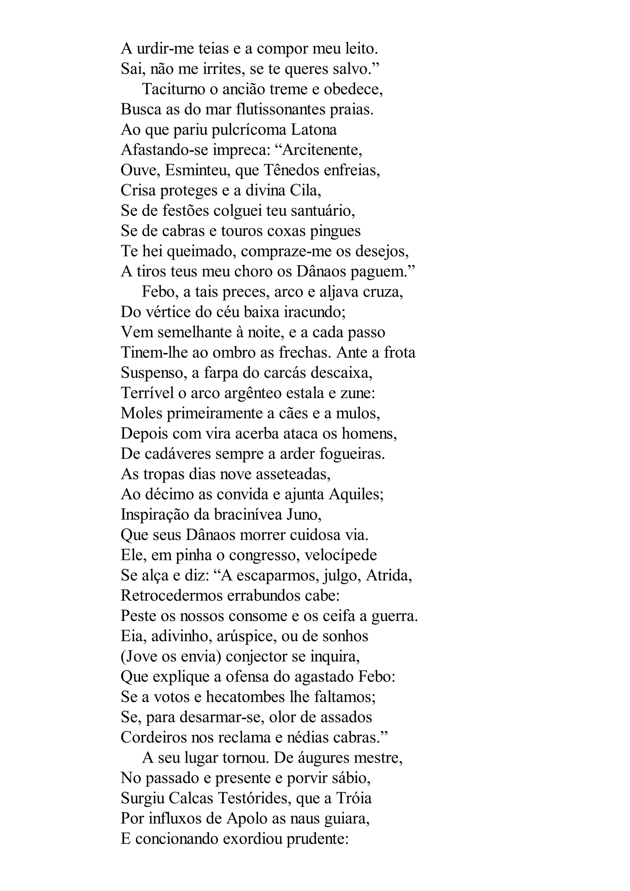 A urdir-me teias e a compor meu leito.
Sai, não me irrites, se te queres salvo.”
Taciturno o ancião treme e obedece,
Busca as do mar flutissonantes praias.
Ao que pariu pulcrícoma Latona
Afastando-se impreca: “Arcitenente,
Ouve, Esminteu, que Tênedos enfreias,
Crisa proteges e a divina Cila,
Se de festões colguei teu santuário,
Se de cabras e touros coxas pingues
Te hei queimado, compraze-me os desejos,
A tiros teus meu choro os Dânaos paguem.”
Febo, a tais preces, arco e aljava cruza,
Do vértice do céu baixa iracundo;
Vem semelhante à noite, e a cada passo
Tinem-lhe ao ombro as frechas. Ante a frota
Suspenso, a farpa do carcás descaixa,
Terrível o arco argênteo estala e zune:
Moles primeiramente a cães e a mulos,
Depois com vira acerba ataca os homens,
De cadáveres sempre a arder fogueiras.
As tropas dias nove asseteadas,
Ao décimo as convida e ajunta Aquiles;
Inspiração da bracinívea Juno,
Que seus Dânaos morrer cuidosa via.
Ele, em pinha o congresso, velocípede
Se alça e diz: “A escaparmos, julgo, Atrida,
Retrocedermos errabundos cabe:
Peste os nossos consome e os ceifa a guerra.
Eia, adivinho, arúspice, ou de sonhos
(Jove os envia) conjector se inquira,
Que explique a ofensa do agastado Febo:
Se a votos e hecatombes lhe faltamos;
Se, para desarmar-se, olor de assados
Cordeiros nos reclama e nédias cabras.”
A seu lugar tornou. De áugures mestre,
No passado e presente e porvir sábio,
Surgiu Calcas Testórides, que a Tróia
Por influxos de Apolo as naus guiara,
E concionando exordiou prudente:
 