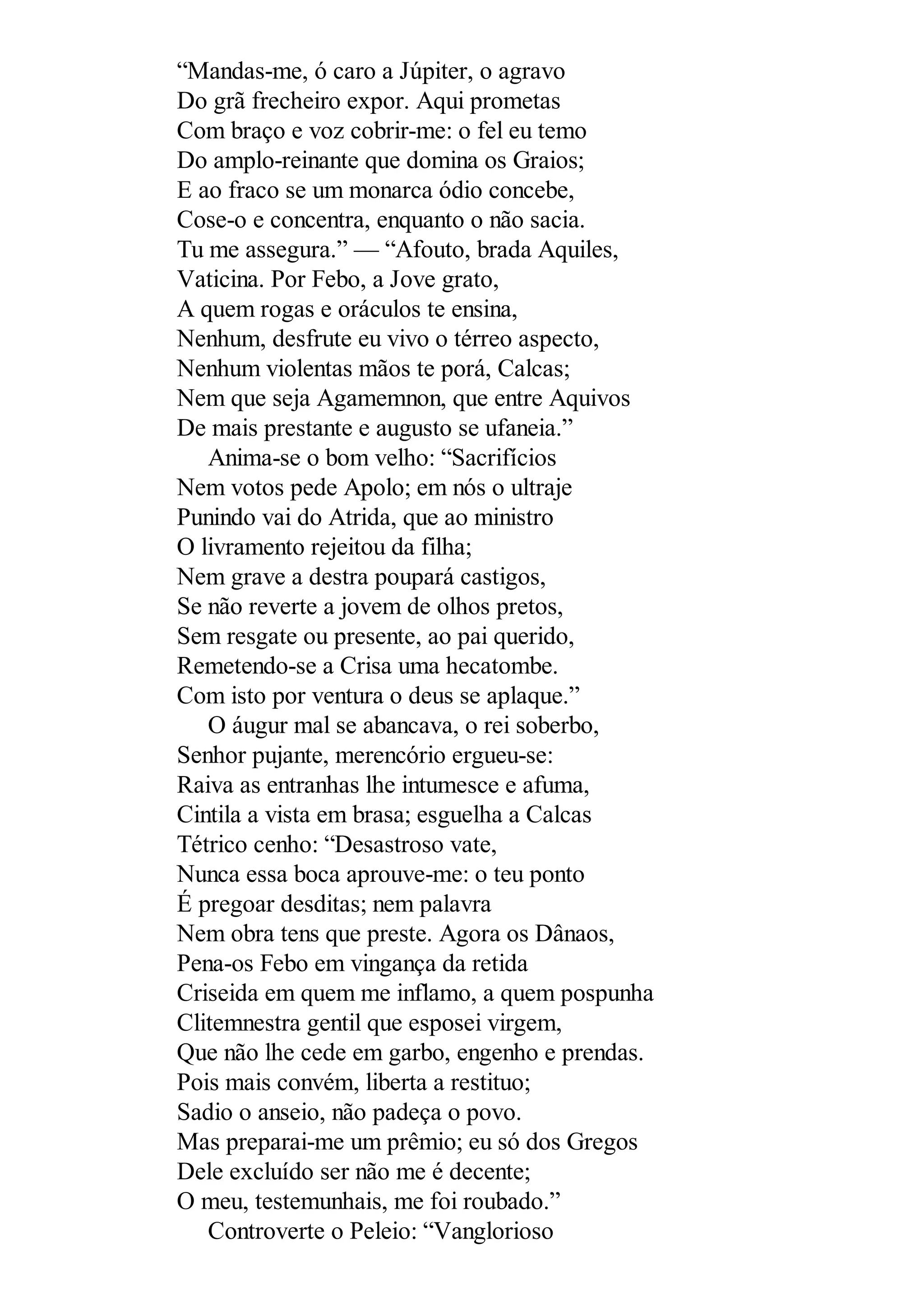“Mandas-me, ó caro a Júpiter, o agravo
Do grã frecheiro expor. Aqui prometas
Com braço e voz cobrir-me: o fel eu temo
Do amplo-reinante que domina os Graios;
E ao fraco se um monarca ódio concebe,
Cose-o e concentra, enquanto o não sacia.
Tu me assegura.” — “Afouto, brada Aquiles,
Vaticina. Por Febo, a Jove grato,
A quem rogas e oráculos te ensina,
Nenhum, desfrute eu vivo o térreo aspecto,
Nenhum violentas mãos te porá, Calcas;
Nem que seja Agamemnon, que entre Aquivos
De mais prestante e augusto se ufaneia.”
Anima-se o bom velho: “Sacrifícios
Nem votos pede Apolo; em nós o ultraje
Punindo vai do Atrida, que ao ministro
O livramento rejeitou da filha;
Nem grave a destra poupará castigos,
Se não reverte a jovem de olhos pretos,
Sem resgate ou presente, ao pai querido,
Remetendo-se a Crisa uma hecatombe.
Com isto por ventura o deus se aplaque.”
O áugur mal se abancava, o rei soberbo,
Senhor pujante, merencório ergueu-se:
Raiva as entranhas lhe intumesce e afuma,
Cintila a vista em brasa; esguelha a Calcas
Tétrico cenho: “Desastroso vate,
Nunca essa boca aprouve-me: o teu ponto
É pregoar desditas; nem palavra
Nem obra tens que preste. Agora os Dânaos,
Pena-os Febo em vingança da retida
Criseida em quem me inflamo, a quem pospunha
Clitemnestra gentil que esposei virgem,
Que não lhe cede em garbo, engenho e prendas.
Pois mais convém, liberta a restituo;
Sadio o anseio, não padeça o povo.
Mas preparai-me um prêmio; eu só dos Gregos
Dele excluído ser não me é decente;
O meu, testemunhais, me foi roubado.”
Controverte o Peleio: “Vanglorioso
 