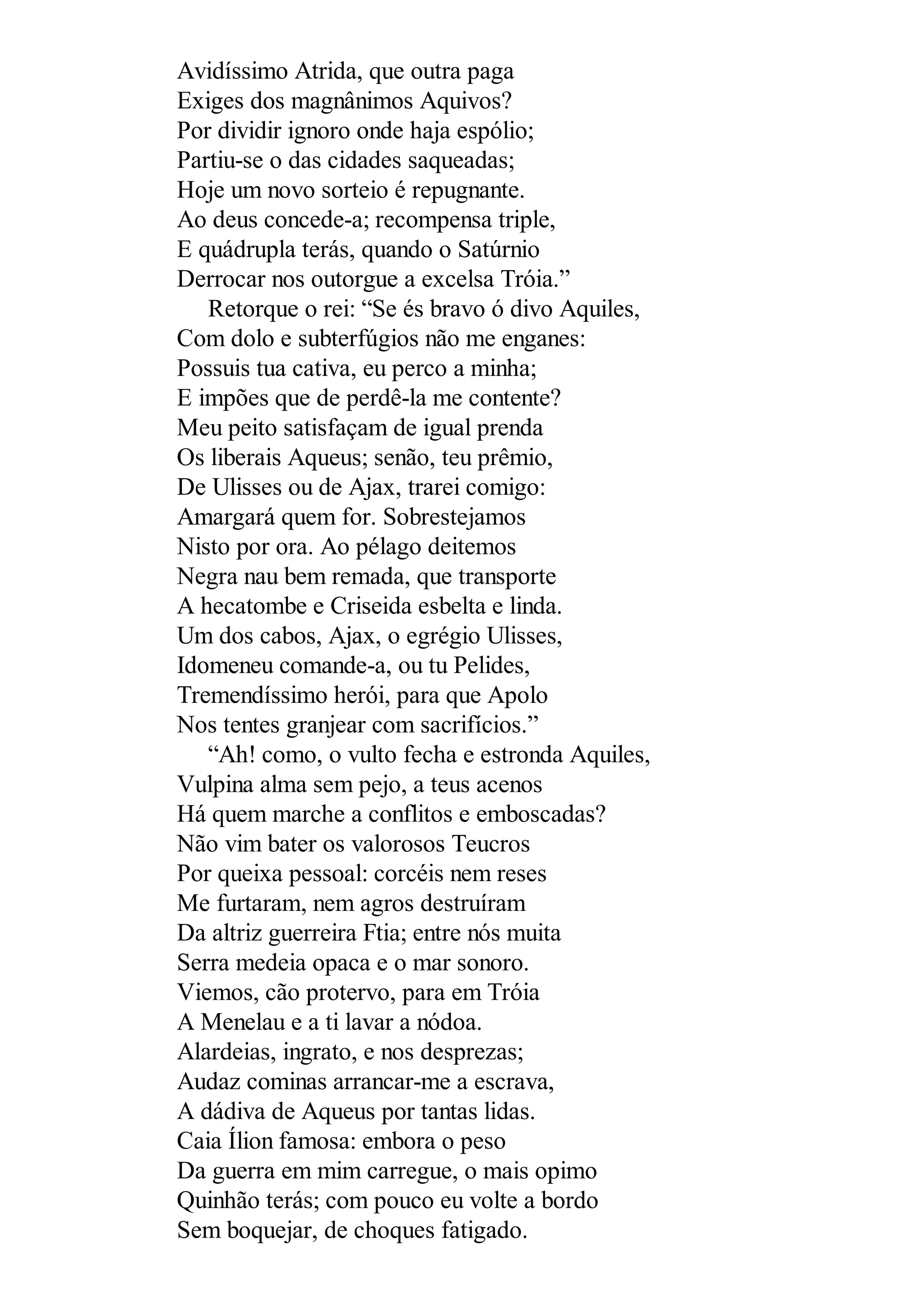 Avidíssimo Atrida, que outra paga
Exiges dos magnânimos Aquivos?
Por dividir ignoro onde haja espólio;
Partiu-se o das cidades saqueadas;
Hoje um novo sorteio é repugnante.
Ao deus concede-a; recompensa triple,
E quádrupla terás, quando o Satúrnio
Derrocar nos outorgue a excelsa Tróia.”
Retorque o rei: “Se és bravo ó divo Aquiles,
Com dolo e subterfúgios não me enganes:
Possuis tua cativa, eu perco a minha;
E impões que de perdê-la me contente?
Meu peito satisfaçam de igual prenda
Os liberais Aqueus; senão, teu prêmio,
De Ulisses ou de Ajax, trarei comigo:
Amargará quem for. Sobrestejamos
Nisto por ora. Ao pélago deitemos
Negra nau bem remada, que transporte
A hecatombe e Criseida esbelta e linda.
Um dos cabos, Ajax, o egrégio Ulisses,
Idomeneu comande-a, ou tu Pelides,
Tremendíssimo herói, para que Apolo
Nos tentes granjear com sacrifícios.”
“Ah! como, o vulto fecha e estronda Aquiles,
Vulpina alma sem pejo, a teus acenos
Há quem marche a conflitos e emboscadas?
Não vim bater os valorosos Teucros
Por queixa pessoal: corcéis nem reses
Me furtaram, nem agros destruíram
Da altriz guerreira Ftia; entre nós muita
Serra medeia opaca e o mar sonoro.
Viemos, cão protervo, para em Tróia
A Menelau e a ti lavar a nódoa.
Alardeias, ingrato, e nos desprezas;
Audaz cominas arrancar-me a escrava,
A dádiva de Aqueus por tantas lidas.
Caia Ílion famosa: embora o peso
Da guerra em mim carregue, o mais opimo
Quinhão terás; com pouco eu volte a bordo
Sem boquejar, de choques fatigado.
 