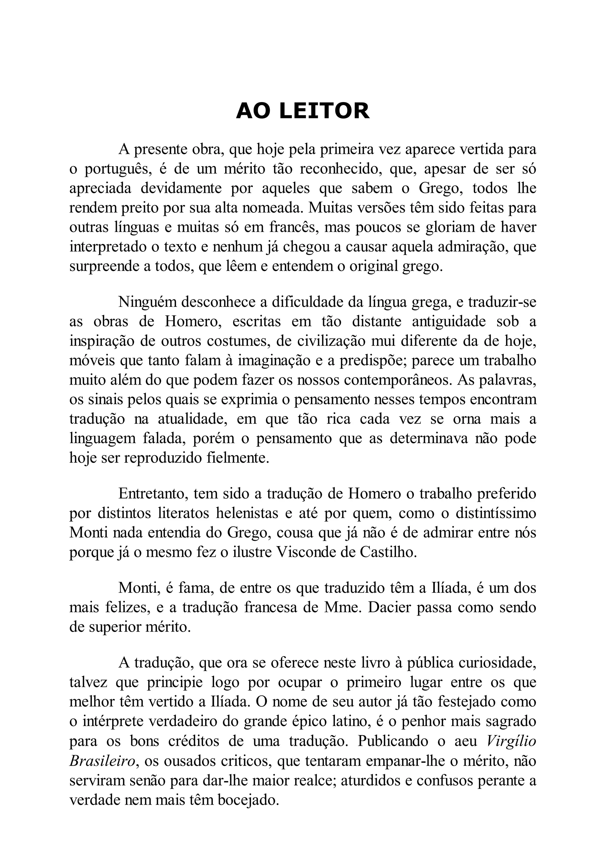AO LEITOR
A presente obra, que hoje pela primeira vez aparece vertida para
o português, é de um mérito tão reconhecido, que, apesar de ser só
apreciada devidamente por aqueles que sabem o Grego, todos lhe
rendem preito por sua alta nomeada. Muitas versões têm sido feitas para
outras línguas e muitas só em francês, mas poucos se gloriam de haver
interpretado o texto e nenhum já chegou a causar aquela admiração, que
surpreende a todos, que lêem e entendem o original grego.
Ninguém desconhece a dificuldade da língua grega, e traduzir-se
as obras de Homero, escritas em tão distante antiguidade sob a
inspiração de outros costumes, de civilização mui diferente da de hoje,
móveis que tanto falam à imaginação e a predispõe; parece um trabalho
muito além do que podem fazer os nossos contemporâneos. As palavras,
os sinais pelos quais se exprimia o pensamento nesses tempos encontram
tradução na atualidade, em que tão rica cada vez se orna mais a
linguagem falada, porém o pensamento que as determinava não pode
hoje ser reproduzido fielmente.
Entretanto, tem sido a tradução de Homero o trabalho preferido
por distintos literatos helenistas e até por quem, como o distintíssimo
Monti nada entendia do Grego, cousa que já não é de admirar entre nós
porque já o mesmo fez o ilustre Visconde de Castilho.
Monti, é fama, de entre os que traduzido têm a Ilíada, é um dos
mais felizes, e a tradução francesa de Mme. Dacier passa como sendo
de superior mérito.
A tradução, que ora se oferece neste livro à pública curiosidade,
talvez que principie logo por ocupar o primeiro lugar entre os que
melhor têm vertido a Ilíada. O nome de seu autor já tão festejado como
o intérprete verdadeiro do grande épico latino, é o penhor mais sagrado
para os bons créditos de uma tradução. Publicando o aeu Virgílio
Brasileiro, os ousados criticos, que tentaram empanar-lhe o mérito, não
serviram senão para dar-lhe maior realce; aturdidos e confusos perante a
verdade nem mais têm bocejado.
 