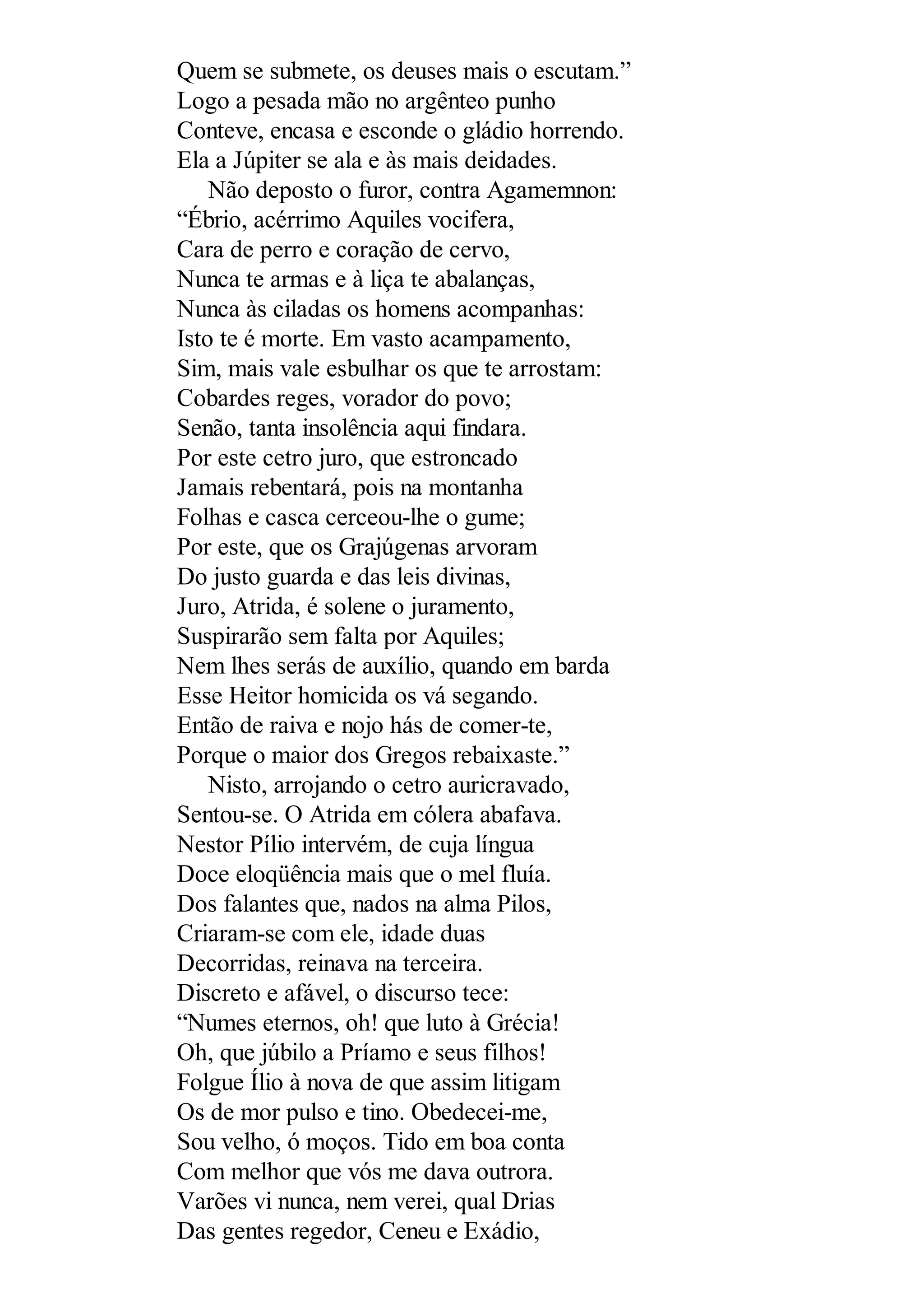 Quem se submete, os deuses mais o escutam.”
Logo a pesada mão no argênteo punho
Conteve, encasa e esconde o gládio horrendo.
Ela a Júpiter se ala e às mais deidades.
Não deposto o furor, contra Agamemnon:
“Ébrio, acérrimo Aquiles vocifera,
Cara de perro e coração de cervo,
Nunca te armas e à liça te abalanças,
Nunca às ciladas os homens acompanhas:
Isto te é morte. Em vasto acampamento,
Sim, mais vale esbulhar os que te arrostam:
Cobardes reges, vorador do povo;
Senão, tanta insolência aqui findara.
Por este cetro juro, que estroncado
Jamais rebentará, pois na montanha
Folhas e casca cerceou-lhe o gume;
Por este, que os Grajúgenas arvoram
Do justo guarda e das leis divinas,
Juro, Atrida, é solene o juramento,
Suspirarão sem falta por Aquiles;
Nem lhes serás de auxílio, quando em barda
Esse Heitor homicida os vá segando.
Então de raiva e nojo hás de comer-te,
Porque o maior dos Gregos rebaixaste.”
Nisto, arrojando o cetro auricravado,
Sentou-se. O Atrida em cólera abafava.
Nestor Pílio intervém, de cuja língua
Doce eloqüência mais que o mel fluía.
Dos falantes que, nados na alma Pilos,
Criaram-se com ele, idade duas
Decorridas, reinava na terceira.
Discreto e afável, o discurso tece:
“Numes eternos, oh! que luto à Grécia!
Oh, que júbilo a Príamo e seus filhos!
Folgue Ílio à nova de que assim litigam
Os de mor pulso e tino. Obedecei-me,
Sou velho, ó moços. Tido em boa conta
Com melhor que vós me dava outrora.
Varões vi nunca, nem verei, qual Drias
Das gentes regedor, Ceneu e Exádio,
 