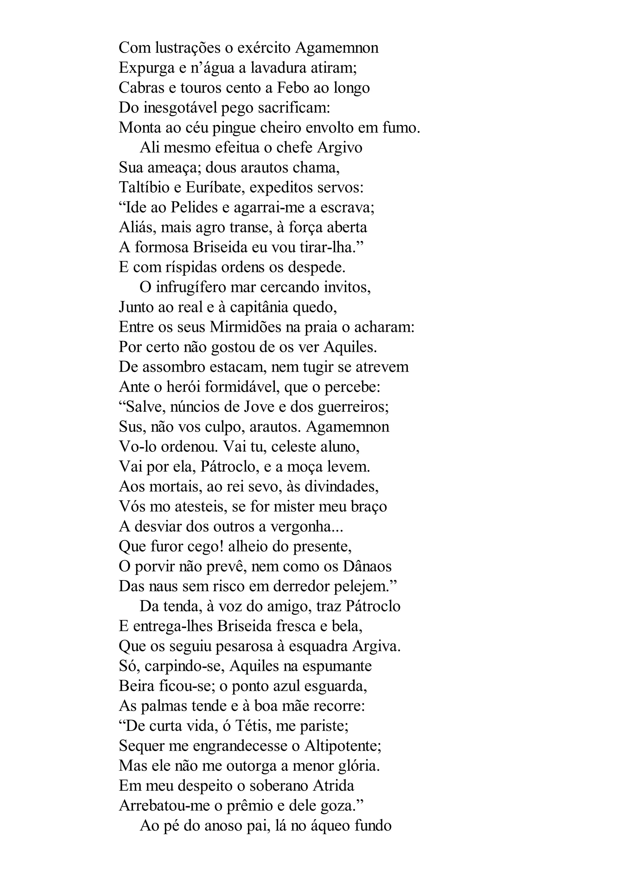 Com lustrações o exército Agamemnon
Expurga e n’água a lavadura atiram;
Cabras e touros cento a Febo ao longo
Do inesgotável pego sacrificam:
Monta ao céu pingue cheiro envolto em fumo.
Ali mesmo efeitua o chefe Argivo
Sua ameaça; dous arautos chama,
Taltíbio e Euríbate, expeditos servos:
“Ide ao Pelides e agarrai-me a escrava;
Aliás, mais agro transe, à força aberta
A formosa Briseida eu vou tirar-lha.”
E com ríspidas ordens os despede.
O infrugífero mar cercando invitos,
Junto ao real e à capitânia quedo,
Entre os seus Mirmidões na praia o acharam:
Por certo não gostou de os ver Aquiles.
De assombro estacam, nem tugir se atrevem
Ante o herói formidável, que o percebe:
“Salve, núncios de Jove e dos guerreiros;
Sus, não vos culpo, arautos. Agamemnon
Vo-lo ordenou. Vai tu, celeste aluno,
Vai por ela, Pátroclo, e a moça levem.
Aos mortais, ao rei sevo, às divindades,
Vós mo atesteis, se for mister meu braço
A desviar dos outros a vergonha...
Que furor cego! alheio do presente,
O porvir não prevê, nem como os Dânaos
Das naus sem risco em derredor pelejem.”
Da tenda, à voz do amigo, traz Pátroclo
E entrega-lhes Briseida fresca e bela,
Que os seguiu pesarosa à esquadra Argiva.
Só, carpindo-se, Aquiles na espumante
Beira ficou-se; o ponto azul esguarda,
As palmas tende e à boa mãe recorre:
“De curta vida, ó Tétis, me pariste;
Sequer me engrandecesse o Altipotente;
Mas ele não me outorga a menor glória.
Em meu despeito o soberano Atrida
Arrebatou-me o prêmio e dele goza.”
Ao pé do anoso pai, lá no áqueo fundo
 