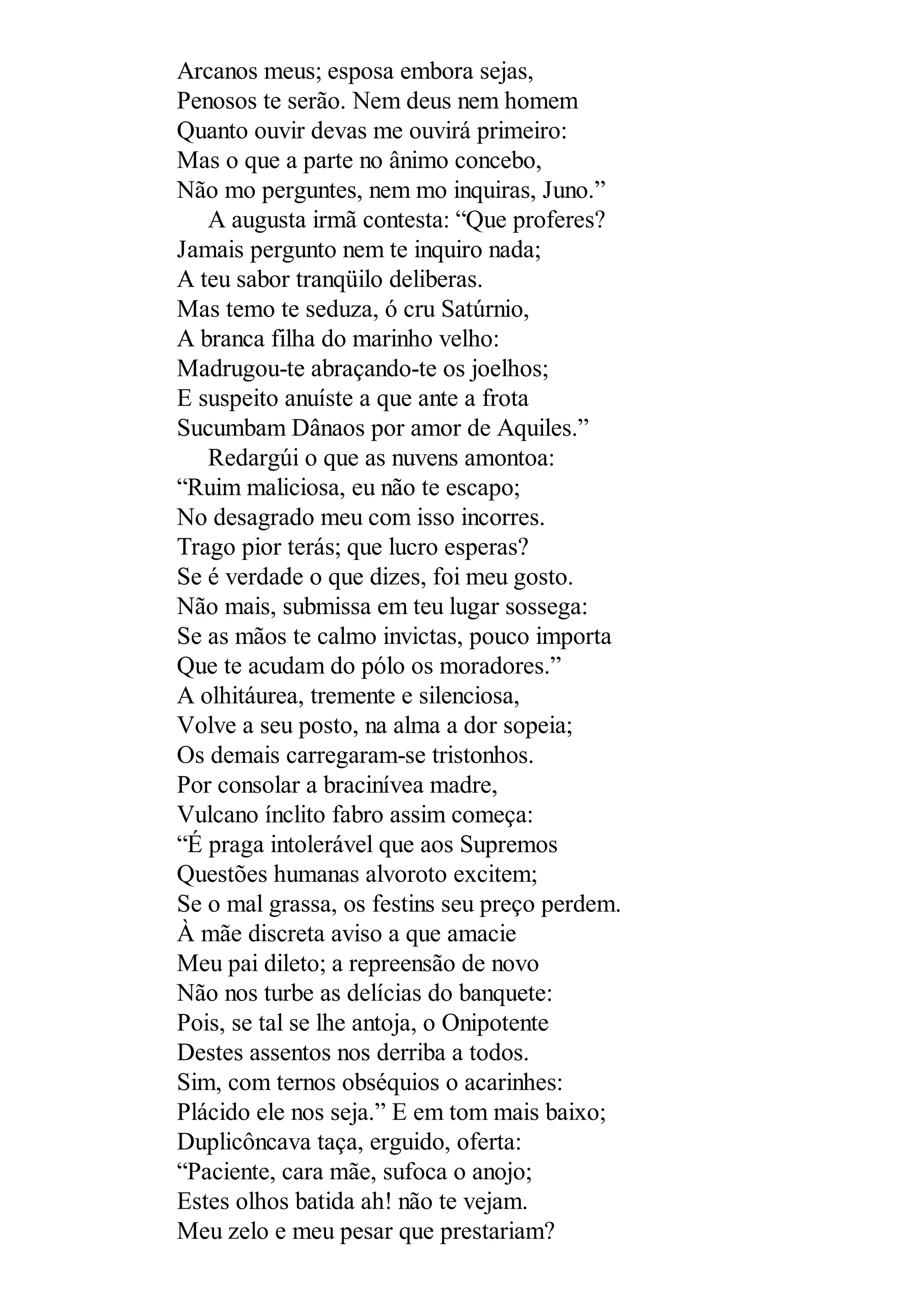 Arcanos meus; esposa embora sejas,
Penosos te serão. Nem deus nem homem
Quanto ouvir devas me ouvirá primeiro:
Mas o que a parte no ânimo concebo,
Não mo perguntes, nem mo inquiras, Juno.”
A augusta irmã contesta: “Que proferes?
Jamais pergunto nem te inquiro nada;
A teu sabor tranqüilo deliberas.
Mas temo te seduza, ó cru Satúrnio,
A branca filha do marinho velho:
Madrugou-te abraçando-te os joelhos;
E suspeito anuíste a que ante a frota
Sucumbam Dânaos por amor de Aquiles.”
Redargúi o que as nuvens amontoa:
“Ruim maliciosa, eu não te escapo;
No desagrado meu com isso incorres.
Trago pior terás; que lucro esperas?
Se é verdade o que dizes, foi meu gosto.
Não mais, submissa em teu lugar sossega:
Se as mãos te calmo invictas, pouco importa
Que te acudam do pólo os moradores.”
A olhitáurea, tremente e silenciosa,
Volve a seu posto, na alma a dor sopeia;
Os demais carregaram-se tristonhos.
Por consolar a bracinívea madre,
Vulcano ínclito fabro assim começa:
“É praga intolerável que aos Supremos
Questões humanas alvoroto excitem;
Se o mal grassa, os festins seu preço perdem.
À mãe discreta aviso a que amacie
Meu pai dileto; a repreensão de novo
Não nos turbe as delícias do banquete:
Pois, se tal se lhe antoja, o Onipotente
Destes assentos nos derriba a todos.
Sim, com ternos obséquios o acarinhes:
Plácido ele nos seja.” E em tom mais baixo;
Duplicôncava taça, erguido, oferta:
“Paciente, cara mãe, sufoca o anojo;
Estes olhos batida ah! não te vejam.
Meu zelo e meu pesar que prestariam?
 