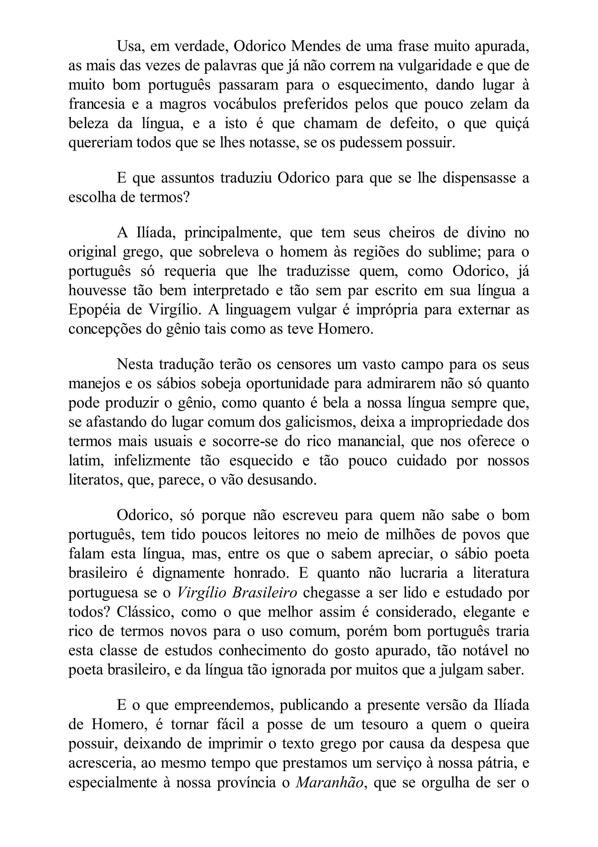 Usa, em verdade, Odorico Mendes de uma frase muito apurada,
as mais das vezes de palavras que já não correm na vulgaridade e que de
muito bom português passaram para o esquecimento, dando lugar à
francesia e a magros vocábulos preferidos pelos que pouco zelam da
beleza da língua, e a isto é que chamam de defeito, o que quiçá
quereriam todos que se lhes notasse, se os pudessem possuir.
E que assuntos traduziu Odorico para que se lhe dispensasse a
escolha de termos?
A Ilíada, principalmente, que tem seus cheiros de divino no
original grego, que sobreleva o homem às regiões do sublime; para o
português só requeria que lhe traduzisse quem, como Odorico, já
houvesse tão bem interpretado e tão sem par escrito em sua língua a
Epopéia de Virgílio. A linguagem vulgar é imprópria para externar as
concepções do gênio tais como as teve Homero.
Nesta tradução terão os censores um vasto campo para os seus
manejos e os sábios sobeja oportunidade para admirarem não só quanto
pode produzir o gênio, como quanto é bela a nossa língua sempre que,
se afastando do lugar comum dos galicismos, deixa a impropriedade dos
termos mais usuais e socorre-se do rico manancial, que nos oferece o
latim, infelizmente tão esquecido e tão pouco cuidado por nossos
literatos, que, parece, o vão desusando.
Odorico, só porque não escreveu para quem não sabe o bom
português, tem tido poucos leitores no meio de milhões de povos que
falam esta língua, mas, entre os que o sabem apreciar, o sábio poeta
brasileiro é dignamente honrado. E quanto não lucraria a literatura
portuguesa se o Virgílio Brasileiro chegasse a ser lido e estudado por
todos? Clássico, como o que melhor assim é considerado, elegante e
rico de termos novos para o uso comum, porém bom português traria
esta classe de estudos conhecimento do gosto apurado, tão notável no
poeta brasileiro, e da língua tão ignorada por muitos que a julgam saber.
E o que empreendemos, publicando a presente versão da Ilíada
de Homero, é tornar fácil a posse de um tesouro a quem o queira
possuir, deixando de imprimir o texto grego por causa da despesa que
acresceria, ao mesmo tempo que prestamos um serviço à nossa pátria, e
especialmente à nossa província o Maranhão, que se orgulha de ser o
 