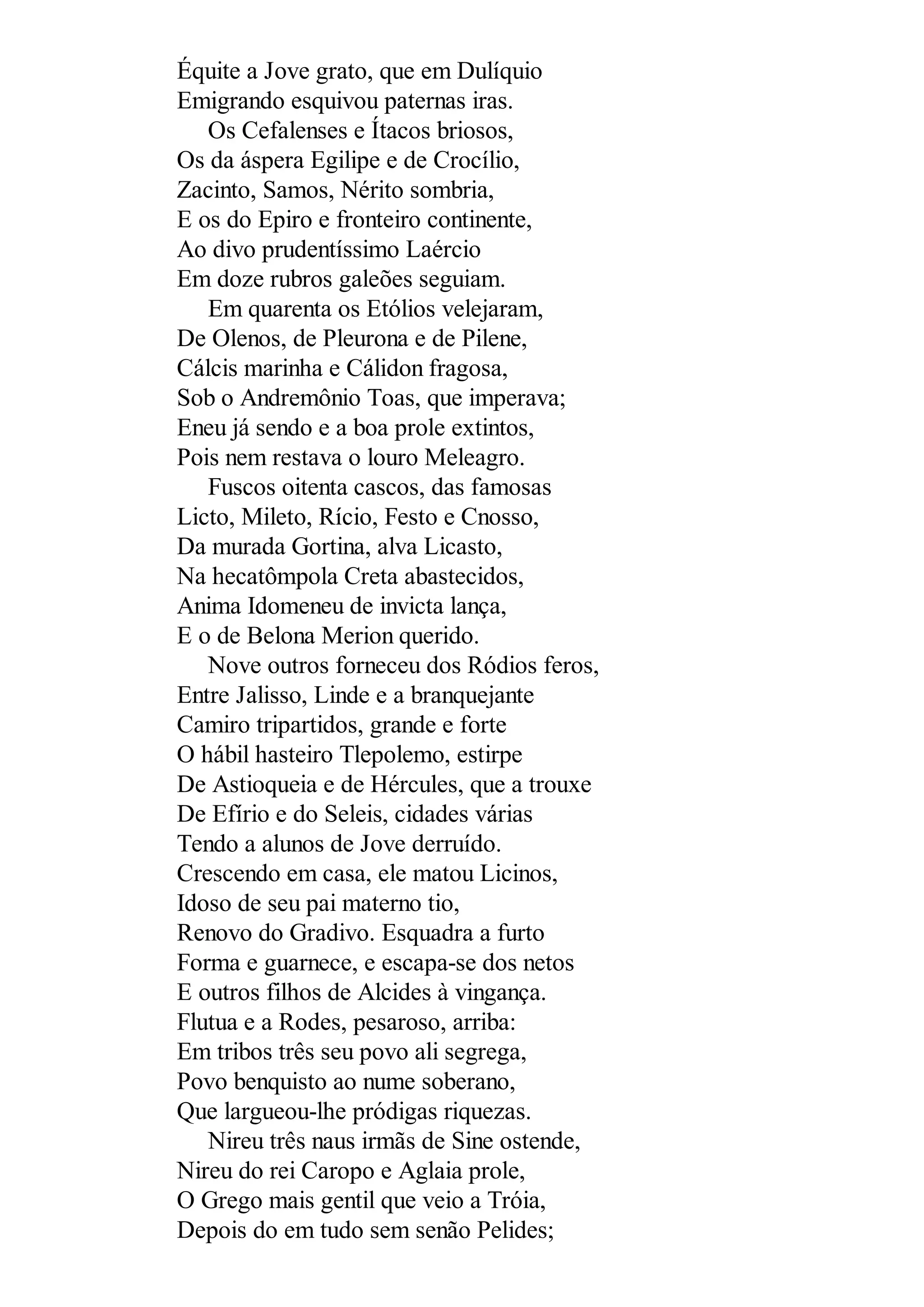 Équite a Jove grato, que em Dulíquio
Emigrando esquivou paternas iras.
Os Cefalenses e Ítacos briosos,
Os da áspera Egilipe e de Crocílio,
Zacinto, Samos, Nérito sombria,
E os do Epiro e fronteiro continente,
Ao divo prudentíssimo Laércio
Em doze rubros galeões seguiam.
Em quarenta os Etólios velejaram,
De Olenos, de Pleurona e de Pilene,
Cálcis marinha e Cálidon fragosa,
Sob o Andremônio Toas, que imperava;
Eneu já sendo e a boa prole extintos,
Pois nem restava o louro Meleagro.
Fuscos oitenta cascos, das famosas
Licto, Mileto, Rício, Festo e Cnosso,
Da murada Gortina, alva Licasto,
Na hecatômpola Creta abastecidos,
Anima Idomeneu de invicta lança,
E o de Belona Merion querido.
Nove outros forneceu dos Ródios feros,
Entre Jalisso, Linde e a branquejante
Camiro tripartidos, grande e forte
O hábil hasteiro Tlepolemo, estirpe
De Astioqueia e de Hércules, que a trouxe
De Efírio e do Seleis, cidades várias
Tendo a alunos de Jove derruído.
Crescendo em casa, ele matou Licinos,
Idoso de seu pai materno tio,
Renovo do Gradivo. Esquadra a furto
Forma e guarnece, e escapa-se dos netos
E outros filhos de Alcides à vingança.
Flutua e a Rodes, pesaroso, arriba:
Em tribos três seu povo ali segrega,
Povo benquisto ao nume soberano,
Que largueou-lhe pródigas riquezas.
Nireu três naus irmãs de Sine ostende,
Nireu do rei Caropo e Aglaia prole,
O Grego mais gentil que veio a Tróia,
Depois do em tudo sem senão Pelides;
 