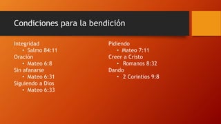 Condiciones para la bendición
Integridad
• Salmo 84:11
Oración
• Mateo 6:8
Sin afanarse
• Mateo 6:31
Siguiendo a Dios
• Mateo 6:33
Pidiendo
• Mateo 7:11
Creer a Cristo
• Romanos 8:32
Dando
• 2 Corintios 9:8
 
