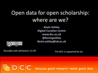 Open data for open scholarship: 
where are we? 
Kevin Ashley 
Digital Curation Centre 
www.dcc.ac.uk 
@kevingashley 
Kevin.ashley@ed.ac.uk 
Reusable with attribution: CC-BY The DCC is supported by Jisc 
 