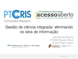 Gestão de ciência integrada: eliminando 
os silos de informação 
João Mendes Moreira 
PTCRIS Program Officer 
RCAAP Project Officer 
10-Set-14 1 
 