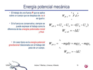 Energía potencial mecánica El trabajo de una fuerza  F  que se aplica sobre un cuerpo que se desplaza de   a  a  b  es igual a: Si la fuerza es conservativa, siempre se puede expresar el trabajo como la diferencia de las  energías potenciales inicial y final .  Un caso típico es la  energía potencial gravitacional  relacionada con el trabajo del peso de un cuerpo. 