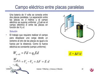 Campo eléctrico entre placas paralelas Una batería de  V  volts se conecta entre dos placas paralelas. La separación entre las placas es  d  metros y el campo eléctrico se supone uniforme. ¿Cuál es el campo eléctrico  E  entre las placas en función de  V  y  d . Solución El trabajo que requiere realizar el campo para desplazar una carga desde un extremo al otro de las placas es igual a la fuerza por la distancia. Como la fuerza eléctrica es constante (campo uniforme): E  =   V / d 