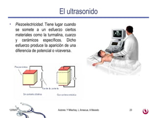 El ultrasonido Piezoelectricidad . Tiene lugar cuando se somete a un esfuerzo ciertos materiales como la turmalina, cuarzo y cerámicos específicos. Dicho esfuerzo produce la aparición de una diferencia de potencial o viceversa. 