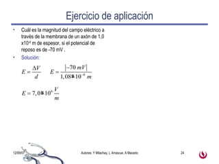 Ejercicio de aplicación Cuál es la magnitud del campo eléctrico a través de la membrana de un axón de 1,0 x10 -8  m de espesor, si el potencial de reposo es de -70 mV . Solución: 
