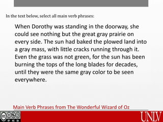 Main Verb Phrases from The Wonderful Wizard of Oz
When Dorothy was standing in the doorway, she
could see nothing but the great gray prairie on
every side. The sun had baked the plowed land into
a gray mass, with little cracks running through it.
Even the grass was not green, for the sun has been
burning the tops of the long blades for decades,
until they were the same gray color to be seen
everywhere.
In the text below, select all main verb phrases:
 