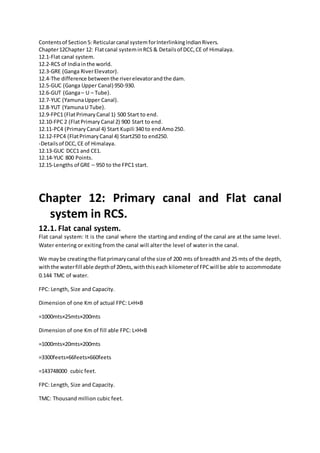 Contentsof Section5: Reticularcanal system forInterlinkingIndianRivers.
Chapter12Chapter 12: Flatcanal systeminRCS & Detailsof DCC,CE of Himalaya.
12.1-Flat canal system.
12.2-RCS of Indiainthe world.
12.3-GRE (Ganga RiverElevator).
12.4-The difference betweenthe riverelevatorandthe dam.
12.5-GUC (Ganga Upper Canal) 950-930.
12.6-GUT (Ganga– U – Tube).
12.7-YUC (YamunaUpper Canal).
12.8-YUT (YamunaU Tube).
12.9-FPC1 (FlatPrimaryCanal 1) 500 Start to end.
12.10-FPC 2 (FlatPrimary Canal 2) 900 Start to end.
12.11-PC4 (PrimaryCanal 4) Start Kupili 340 to endAmo250.
12.12-FPC4 (FlatPrimaryCanal 4) Start250 to end250.
-Detailsof DCC,CE of Himalaya.
12.13-GUC DCC1 and CE1.
12.14-YUC 800 Points.
12.15-Lengths of GRE – 950 to the FPC1 start.
Chapter 12: Primary canal and Flat canal
system in RCS.
12.1. Flat canal system.
Flat canal system: It is the canal where the starting and ending of the canal are at the same level.
Water entering or exiting from the canal will alter the level of water in the canal.
We maybe creatingthe flatprimarycanal of the size of 200 mts of breadth and 25 mts of the depth,
withthe waterfill able depthof 20mts,withthiseach kilometerof FPCwill be able to accommodate
0.144 TMC of water.
FPC: Length, Size and Capacity.
Dimension of one Km of actual FPC: L×H×B
=1000mts×25mts×200mts
Dimension of one Km of fill able FPC: L×H×B
=1000mts×20mts×200mts
=3300feets×66feets×660feets
=143748000 cubic feet.
FPC: Length, Size and Capacity.
TMC: Thousand million cubic feet.
 