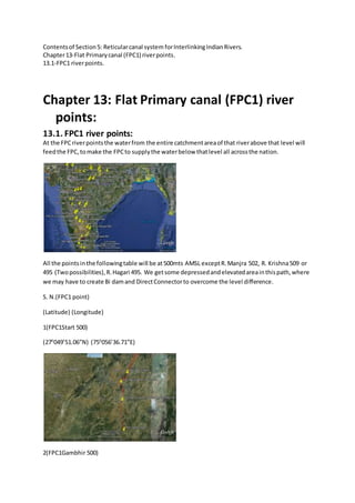Contentsof Section5: Reticularcanal system forInterlinkingIndianRivers.
Chapter13-Flat Primarycanal (FPC1) riverpoints.
13.1-FPC1 riverpoints.
Chapter 13: Flat Primary canal (FPC1) river
points:
13.1. FPC1 river points:
At the FPCriverpointsthe waterfrom the entire catchmentareaof that riverabove that level will
feedthe FPC,tomake the FPCto supplythe waterbelow thatlevel all acrossthe nation.
All the pointsinthe followingtable will be at500mts AMSL exceptR.Manjra 502, R. Krishna509 or
495 (Twopossibilities),R.Hagari 495. We getsome depressedandelevatedareainthispath,where
we may have to create Bi damand DirectConnectorto overcome the level difference.
S. N.(FPC1 point)
(Latitude) (Longitude)
1(FPC1Start 500)
(270
049’51.06”N) (750
056’36.71”E)
2(FPC1Gambhir 500)
 