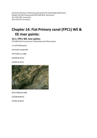 Contentsof Section5: Reticularcanal system forInterlinkingIndianRivers.
Chapter14-Flat Primarycanal (FPC1) WE & EE riverpoints.
14.1-FPC1 WE riverpoints.
14.2-FPC1 EE riverpoints.
Chapter 14: Flat Primary canal (FPC1) WE &
EE river points:
14.1. FPC1 WE river points:
FPC1WE (Flat Primary Canal 1 West Extension) River points:
S. N.(FPC1WEpoint)
(Latitude) (Longitude)
1(FPC1WE Luni 500)
(260
030’49.33”N)
(740
035’41.05”E)
2(FPC1WEBandi 500)
(250
038’48.89”N)
(730
052’43.90”E)
 