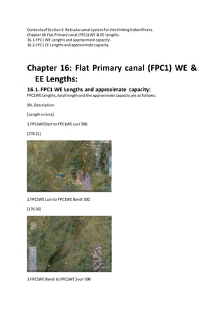 Contentsof Section5: Reticularcanal system forInterlinkingIndianRivers.
Chapter16-Flat Primarycanal (FPC1) WE & EE Lengths.
16.1-FPC1 WE Lengthsandapproximate capacity.
16.2-FPC1 EE Lengthsand approximate capacity.
Chapter 16: Flat Primary canal (FPC1) WE &
EE Lengths:
16.1. FPC1 WE Lengths and approximate capacity:
FPC1WE Lengths, total length and the approximate capacity are as follows:
SN. Description.
[Length in kms]
1.FPC1WEStart to FPC1WE Luni 500.
[278.21]
2.FPC1WE Luni to FPC1WE Bandi 500.
[176.56]
3.FPC1WE Bandi to FPC1WE Sucri 500
 