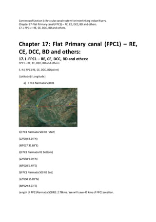Contentsof Section5: Reticularcanal system forInterlinkingIndianRivers.
Chapter17-Flat Primarycanal (FPC1) – RE, CE, DCC,BD andothers.
17.1-FPC1 – RE, CE, DCC, BD and others.
Chapter 17: Flat Primary canal (FPC1) – RE,
CE, DCC, BD and others:
17.1. FPC1 – RE, CE, DCC, BD and others:
FPC1 – RE, CE, DCC, BD and others:
S. N.( FPC1 RE, CE, DCC, BD point)
(Latitude) (Longitude)
a) FPC1 Narmada 500 RE
1(FPC1 Narmada 500 RE Start)
(220
050’8.24”N)
(800
027’31.88”E)
2(FPC1 Narmada RE Bottom)
(220
050’9.69”N)
(800
028’5.49”E)
3(FPC1 Narmada 500 RE End)
(220
050’15.89”N)
(800
029’8.93”E)
Length of FPC1Narmada 500 RE: 2.78kms. We will save 45 Kms of FPC1 creation.
 