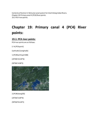 Contentsof Section5: Reticularcanal system forInterlinkingIndianRivers.
Chapter19-Primarycanal 4 (PC4) Riverpoints.
19.1-PC4 riverpoints.
Chapter 19: Primary canal 4 (PC4) River
points:
19.1: PC4 river points:
PC4 river points are as follows:
S. N.(PC4point)
(Latitude) (Longitude)
1.(PC4StartKupili340)
(250
035’23.34”N)
(920
041’4.06”E)
2.(PC4Kalang335)
(250
016’3.69”N)
(930
010’33.26”E)
 