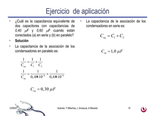 Ejercicio  de aplicación ¿Cuál es la capacitancia equivalente de dos capacitores con capacitancias de  0,40   F  y  0,60   F  cuando están conectados (a) en serie y (b) en paralelo? Solución La capacitancia de la asociación de los condensadores en paralelo es: La capacitancia de la asociación de los condensadores en serie es: 