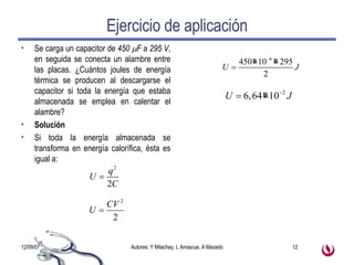 Ejercicio de aplicación Se carga un capacitor de  450   F  a  295 V , en seguida se conecta un alambre entre las placas. ¿Cuántos joules de energía térmica se producen al descargarse el capacitor si toda la energía que estaba almacenada se emplea en calentar el alambre? Solución Si toda la energía almacenada se transforma en energía calorífica, ésta es igual a: 