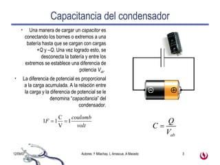 Capacitancia del condensador Una manera de cargar un  capacitor  es conectando los bornes o extremos a una batería hasta que se cargan con cargas  +Q  y  –Q . Una vez logrado esto, se desconecta la batería y entre los extremos se establece una diferencia de potencia  V ab .  La diferencia de potencial es proporcional a la carga acumulada. A la relación entre la carga y la diferencia de potencial se le denomina “ capacitancia ” del condensador. 