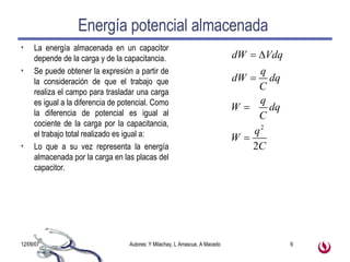 Energía potencial almacenada  La energía almacenada en un capacitor depende de la carga y de la capacitancia. Se puede obtener la expresión a partir de la consideración de que el trabajo que realiza el campo para trasladar una carga es igual a la diferencia de potencial. Como la diferencia de potencial es igual al cociente de la carga por la capacitancia, el trabajo total realizado es igual a: Lo que a su vez representa la energía almacenada por la carga en las placas del capacitor. 
