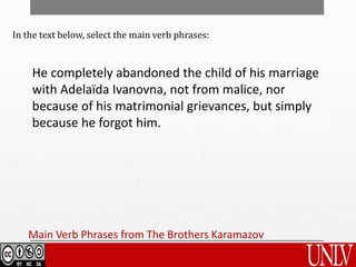 Main Verb Phrases from The Brothers Karamazov
In the text below, select the main verb phrases:
He completely abandoned the child of his marriage
with Adelaïda Ivanovna, not from malice, nor
because of his matrimonial grievances, but simply
because he forgot him.
 