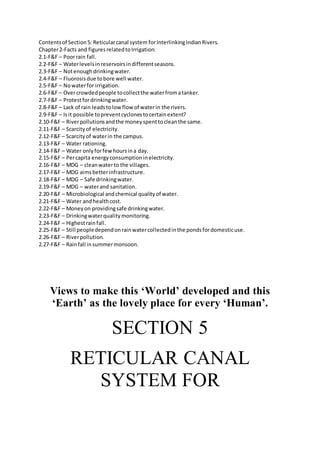 Contentsof Section5: Reticularcanal system forInterlinkingIndianRivers.
Chapter2-Facts and figuresrelatedtoIrrigation:
2.1-F&F – Poorrain fall.
2.2-F&F – Waterlevelsinreservoirsindifferentseasons.
2.3-F&F – Notenoughdrinkingwater.
2.4-F&F – Fluorosisdue tobore well water.
2.5-F&F – Nowaterfor irrigation.
2.6-F&F – Overcrowdedpeople tocollectthe waterfromatanker.
2.7-F&F – Protestfordrinkingwater.
2.8-F&F – Lack of rain leadstolowflowof waterin the rivers.
2.9-F&F – Isit possible topreventcyclonestocertainextent?
2.10-F&F – Riverpollutionsandthe moneyspenttocleanthe same.
2.11-F&F – Scarcityof electricity.
2.12-F&F – Scarcityof waterin the campus.
2.13-F&F – Water rationing.
2.14-F&F – Water onlyforfewhoursina day.
2.15-F&F – Percapita energyconsumptioninelectricity.
2.16-F&F – MDG – cleanwaterto the villages.
2.17-F&F – MDG aimsbetterinfrastructure.
2.18-F&F – MDG – Safe drinkingwater.
2.19-F&F – MDG – waterand sanitation.
2.20-F&F – Microbiological andchemical qualityof water.
2.21-F&F – Water andhealthcost.
2.22-F&F – Moneyon providingsafe drinkingwater.
2.23-F&F – Drinkingwaterqualitymonitoring.
2.24-F&F – Highestrainfall.
2.25-F&F – Still peopledependonrainwatercollectedinthe pondsfordomesticuse.
2.26-F&F – Riverpollution.
2.27-F&F – Rainfall insummermonsoon.
Views to make this ‘World’ developed and this
‘Earth’ as the lovely place for every ‘Human’.
SECTION 5
RETICULAR CANAL
SYSTEM FOR
 