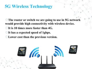5G Wireless Technology
◎The router or switch we are going to use in 5G network
would provide high connectivity with wireless device.
◎It is 10 times more faster than 4G.
◎It has a expected speed of 1gbps.
◎Lower cost than the previous version.
 