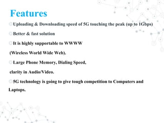 Features
◎Uploading & Downloading speed of 5G touching the peak (up to 1Gbps)
◎Better & fast solution
◎It is highly supportable to WWWW
(Wireless World Wide Web).
◎Large Phone Memory, Dialing Speed,
clarity in Audio/Video.
◎5G technology is going to give tough competition to Computers and
Laptops.
 
