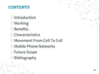 CONTENTS
◎Introduction
◎Working
◎Benefits
◎Characteristics
◎Movement From Cell To Cell
◎Mobile Phone Networks
◎Future Scope
◎Bibliography
21
 