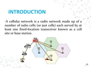 22
INTRODUCTION
22
•A cellular network is a radio network made up of a
number of radio cells (or just cells) each served by at
least one fixed-location transceiver known as a cell
site or base station.
 