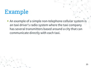 Example
 An example of a simple non-telephone cellular system is
an taxi driver's radio system where the taxi company
has several transmitters based around a city that can
communicate directly with each taxi.
23
 