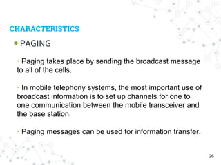CHARACTERISTICS
PAGING
26
• Paging takes place by sending the broadcast message
to all of the cells.
• In mobile telephony systems, the most important use of
broadcast information is to set up channels for one to
one communication between the mobile transceiver and
the base station.
• Paging messages can be used for information transfer.
 