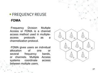 FREQUENCY REUSE
27
•FDMA
•Frequency Division Multiple
Access or FDMA is a channel
access method used in multiple-
access protocols as a
channelization protocol.
•FDMA gives users an individual
allocation of one or
several frequency bands,
or channels. Multiple Access
systems coordinate access
between multiple users.
 