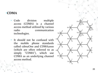 28
•CDMA
• Code division multiple
access (CDMA) is a channel
access method utilized by various
radio communication
technologies.
• It should not be confused with
the mobile phone standards
called cdmaOne and CDMA2000
(which are often referred to as
simply "CDMA"), which use
CDMA as an underlying channel
access method.
 