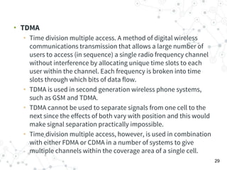 • TDMA
• Time division multiple access. A method of digital wireless
communications transmission that allows a large number of
users to access (in sequence) a single radio frequency channel
without interference by allocating unique time slots to each
user within the channel. Each frequency is broken into time
slots through which bits of data flow.
• TDMA is used in second generation wireless phone systems,
such as GSM and TDMA.
• TDMA cannot be used to separate signals from one cell to the
next since the effects of both vary with position and this would
make signal separation practically impossible.
• Time division multiple access, however, is used in combination
with either FDMA or CDMA in a number of systems to give
multiple channels within the coverage area of a single cell.
29
 