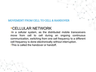 MOVEMENT FROM CELL TO CELL & HANDOVER
•CELLULAR NETWORK
•In a cellular system, as the distributed mobile transceivers
move from cell to cell during an ongoing continuous
communication, switching from one cell frequency to a different
cell frequency is done electronically without interruption.
•This is called the handover or handoff.
 