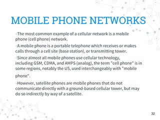 MOBILE PHONE NETWORKS
The most common example of a cellular network is a mobile
phone (cell phone) network.
A mobile phone is a portable telephone which receives or makes
calls through a cell site (base station), or transmitting tower.
Since almost all mobile phones use cellular technology,
including GSM, CDMA, and AMPS (analog), the term "cell phone" is in
some regions, notably the US, used interchangeably with "mobile
phone".
However, satellite phones are mobile phones that do not
communicate directly with a ground-based cellular tower, but may
do so indirectly by way of a satellite.
32
 