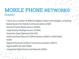 MOBILE PHONE NETWORKS
(Contd.)
◎There are a number of different digital cellular technologies, including:
○Global System for Mobile Communications (GSM)
○ General Packet Radio Service (GPRS)
○ Code Division Multiple Access (CDMA)
○ Evolution-Data Optimized (EV-DO)
○ Enhanced Data Rates for GSM Evolution (EDGE or GSM EDGE)
○ 3GSM
○ Digital Enhanced Cordless Telecommunications (DECT)
○ Digital AMPS (IS-136/TDMA)
○ Integrated Digital Enhanced Network (iDEN).
 