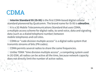 CDMA
◎Interim Standard 95 (IS-95) is the first CDMA-based digital cellular
standard pioneered by Qualcomm. The brand name for IS-95 is cdmaOne.
◎It is a 2G Mobile Telecommunications Standard that uses CDMA,
a multiple access scheme for digital radio, to send voice, data and signaling
data (such as a dialed telephone number) between
mobile telephones and cell sites.
◎CDMA or "code division multiple access" is a digital radio system that
transmits streams of bits (PN codes).
◎CDMA permits several radios to share the same frequencies.
◎Unlike TDMA "time division multiple access", a competing system used
in 2G GSM, all radios can be active all the time, because network capacity
does not directly limit the number of active radios.
34
 