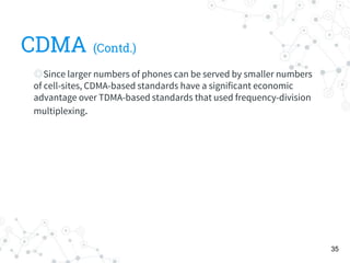 CDMA (Contd.)
◎Since larger numbers of phones can be served by smaller numbers
of cell-sites, CDMA-based standards have a significant economic
advantage over TDMA-based standards that used frequency-division
multiplexing.
35
 