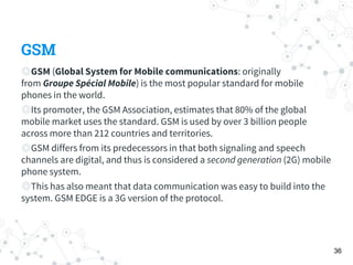 GSM
◎GSM (Global System for Mobile communications: originally
from Groupe Spécial Mobile) is the most popular standard for mobile
phones in the world.
◎Its promoter, the GSM Association, estimates that 80% of the global
mobile market uses the standard. GSM is used by over 3 billion people
across more than 212 countries and territories.
◎GSM differs from its predecessors in that both signaling and speech
channels are digital, and thus is considered a second generation (2G) mobile
phone system.
◎This has also meant that data communication was easy to build into the
system. GSM EDGE is a 3G version of the protocol.
36
 