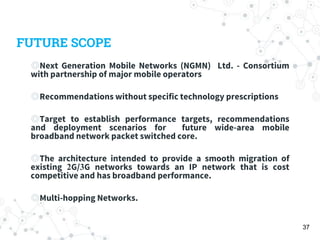 FUTURE SCOPE
◎Next Generation Mobile Networks (NGMN) Ltd. - Consortium
with partnership of major mobile operators
◎Recommendations without specific technology prescriptions
◎Target to establish performance targets, recommendations
and deployment scenarios for future wide-area mobile
broadband network packet switched core.
◎The architecture intended to provide a smooth migration of
existing 2G/3G networks towards an IP network that is cost
competitive and has broadband performance.
◎Multi-hopping Networks.
37
 