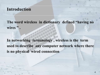 4
Introduction
The word wireless in dictionary defined “having no
wires ” .
In networking terminology , wireless is the term
used to describe any computer network where there
is no physical wired connection
 